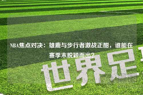 NBA焦点对决：雄鹿与步行者激战正酣，谁能在赛季末脱颖而出？