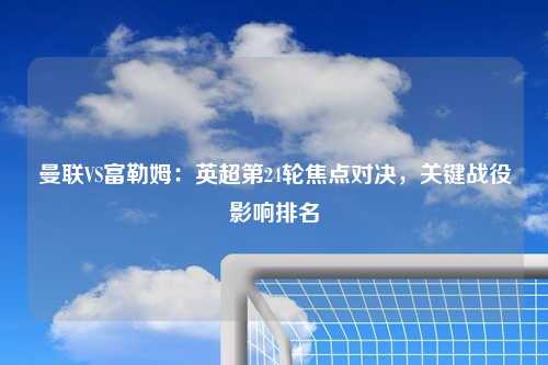 曼联VS富勒姆：英超第24轮焦点对决，关键战役影响排名