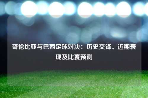 哥伦比亚与巴西足球对决:历史交锋、近期表现及比赛预测