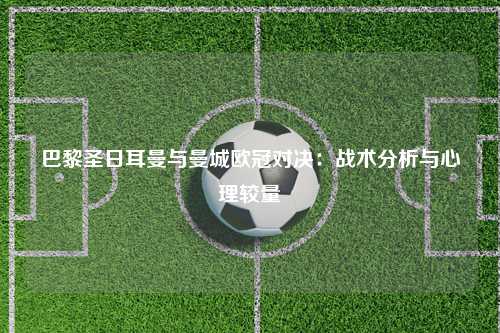 巴黎圣日耳曼与曼城欧冠对决：战术分析与心理较量
