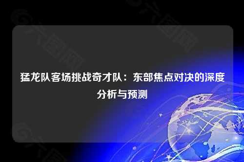 猛龙队客场挑战奇才队：东部焦点对决的深度分析与预测