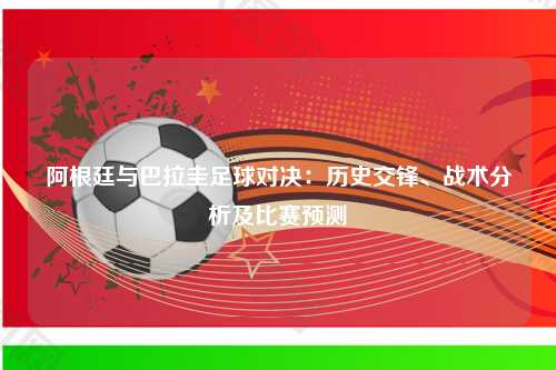 阿根廷与巴拉圭足球对决：历史交锋、战术分析及比赛预测