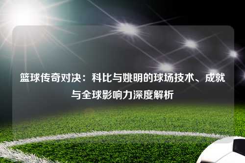 篮球传奇对决：科比与姚明的球场技术、成就与全球影响力深度解析