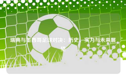 瑞典与墨西哥足球对决：历史、实力与未来展望
