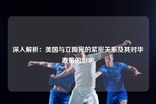 深入解析：美国与立陶宛的紧密关系及其对华政策的影响